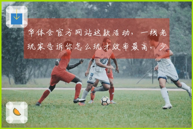 华体会官方网站这款活动，一线老玩家告诉你怎么玩才效率最高，少走弯路！