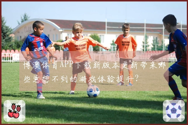 博澳体育APP下载新版本更新带来哪些意想不到的游戏体验提升？