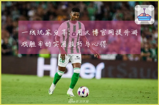 一线玩家分享：用火博官网提升游戏胜率的实用技巧与心得
