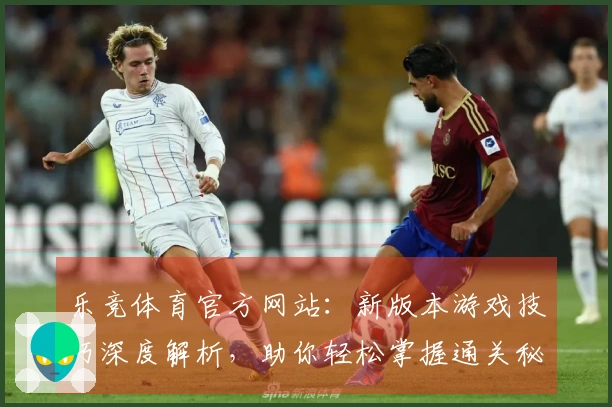 乐竞体育官方网站：新版本游戏技巧深度解析，助你轻松掌握通关秘籍
