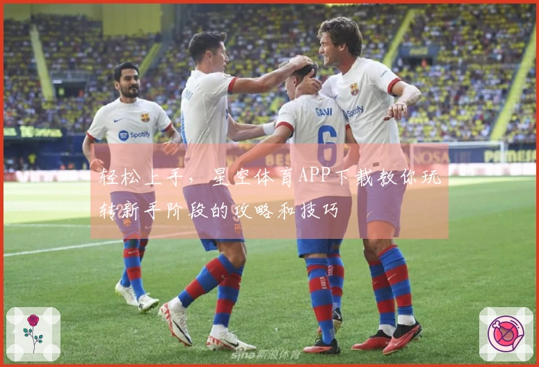 轻松上手，星空体育APP下载教你玩转新手阶段的攻略和技巧