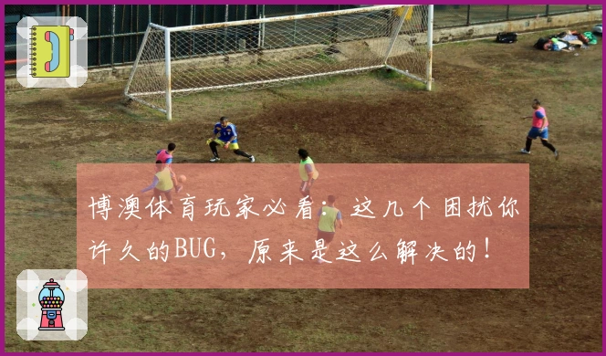 博澳体育玩家必看：这几个困扰你许久的BUG，原来是这么解决的！