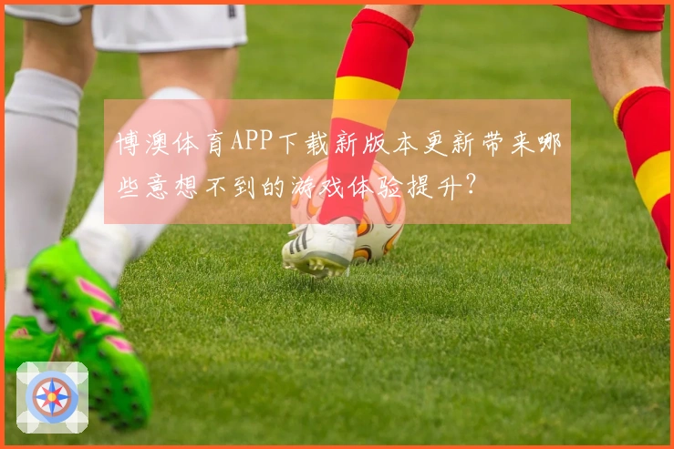博澳体育APP下载新版本更新带来哪些意想不到的游戏体验提升？